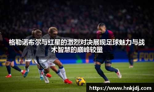 格勒诺布尔与红星的激烈对决展现足球魅力与战术智慧的巅峰较量